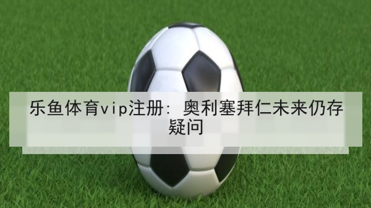 乐鱼体育vip注册: 奥利塞拜仁未来仍存疑问 乐鱼体育vip注册: 奥利塞拜仁未来仍存疑问