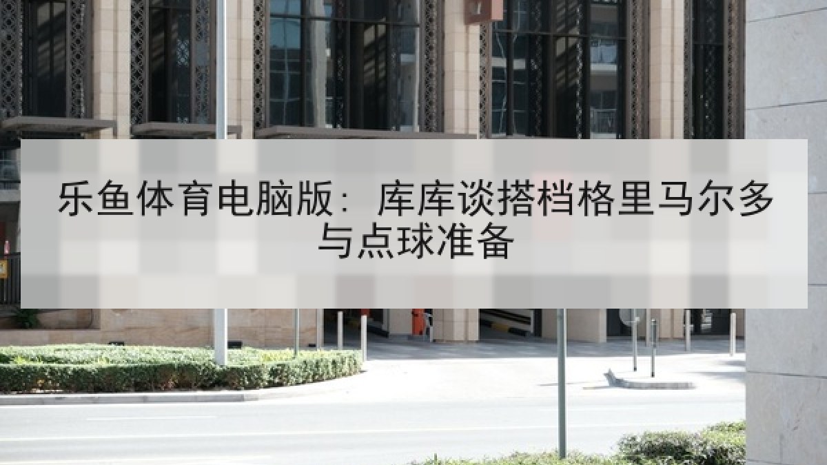 乐鱼体育电脑版: 库库谈搭档格里马尔多与点球准备 乐鱼体育电脑版: 库库谈搭档格里马尔多与点球准备